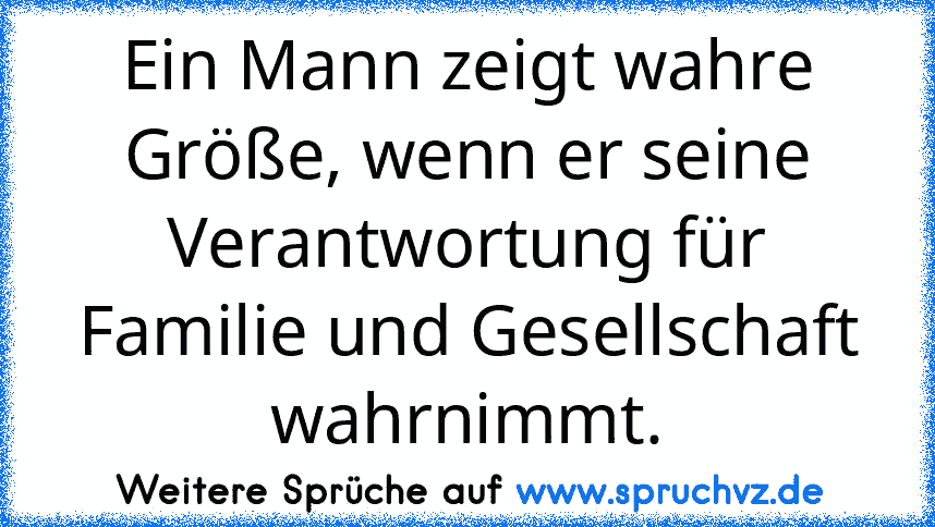 Ein Mann zeigt wahre Größe, wenn er seine Verantwortung für Familie und Gesellschaft wahrnimmt.