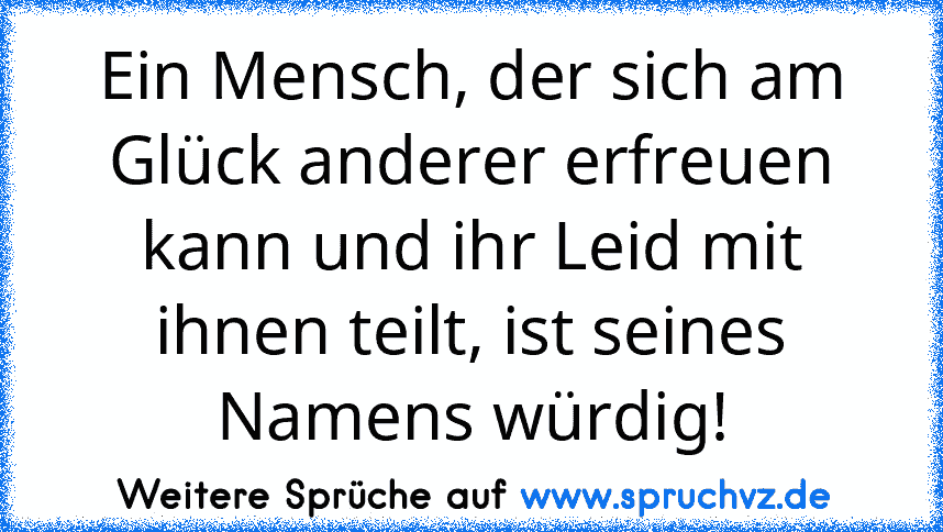 Ein Mensch, der sich am Glück anderer erfreuen kann und ihr Leid mit ihnen teilt, ist seines Namens würdig!