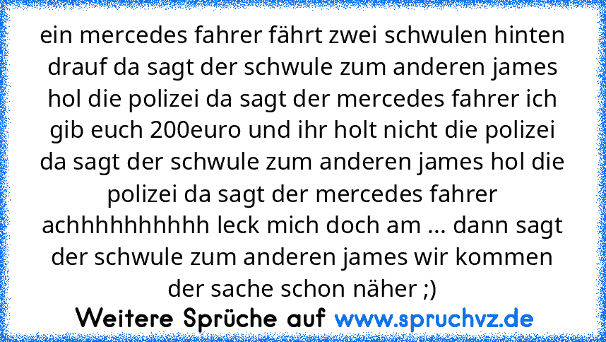 ein mercedes fahrer fährt zwei schwulen hinten drauf da sagt der schwule zum anderen james hol die polizei da sagt der mercedes fahrer ich gib euch 200euro und ihr holt nicht die polizei da sagt der schwule zum anderen james hol die polizei da sagt der mercedes fahrer achhhhhhhhhh leck mich doch am ... dann sagt der schwule zum anderen james wir kommen der sache schon näher ;)