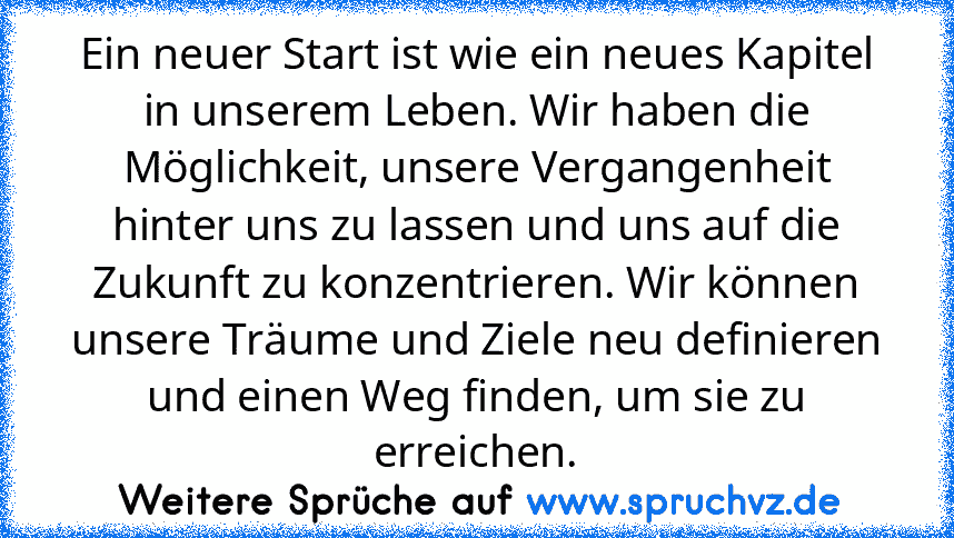 Ein neuer Start ist wie ein neues Kapitel in unserem Leben. Wir haben die Möglichkeit, unsere Vergangenheit hinter uns zu lassen und uns auf die Zukunft zu konzentrieren. Wir können unsere Träume und Ziele neu definieren und einen Weg finden, um sie zu erreichen.