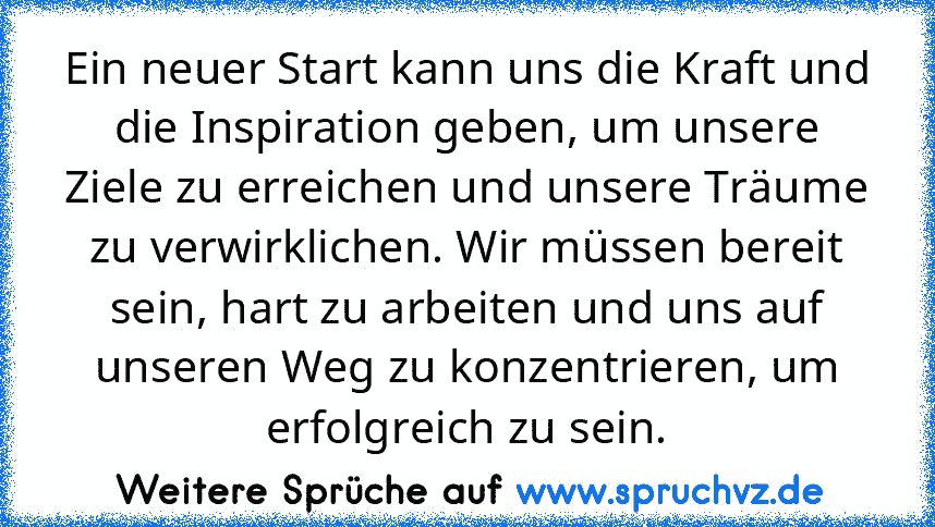 Ein neuer Start kann uns die Kraft und die Inspiration geben, um unsere Ziele zu erreichen und unsere Träume zu verwirklichen. Wir müssen bereit sein, hart zu arbeiten und uns auf unseren Weg zu konzentrieren, um erfolgreich zu sein.