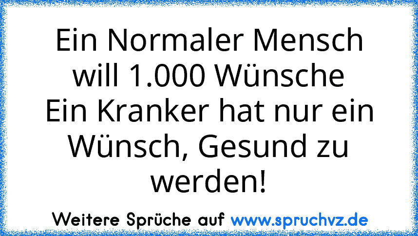 Ein Normaler Mensch will 1.000 Wünsche
Ein Kranker hat nur ein Wünsch, Gesund zu werden!