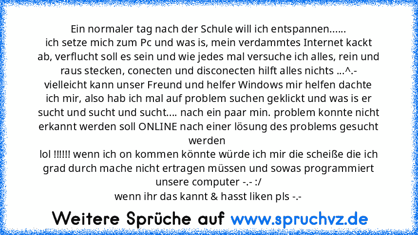 Ein normaler tag nach der Schule will ich entspannen......
ich setze mich zum Pc und was is, mein verdammtes Internet kackt ab, verflucht soll es sein und wie jedes mal versuche ich alles, rein und raus stecken, conecten und disconecten hilft alles nichts ...^.-
vielleicht kann unser Freund und helfer Windows mir helfen dachte ich mir, also hab ich mal auf problem suchen geklickt und was is er ...