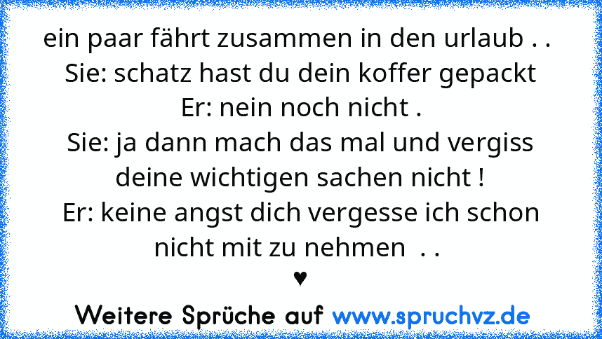 ein paar fährt zusammen in den urlaub . . 
Sie: schatz hast du dein koffer gepackt
Er: nein noch nicht .
Sie: ja dann mach das mal und vergiss deine wichtigen sachen nicht !
Er: keine angst dich vergesse ich schon nicht mit zu nehmen  . . 
♥