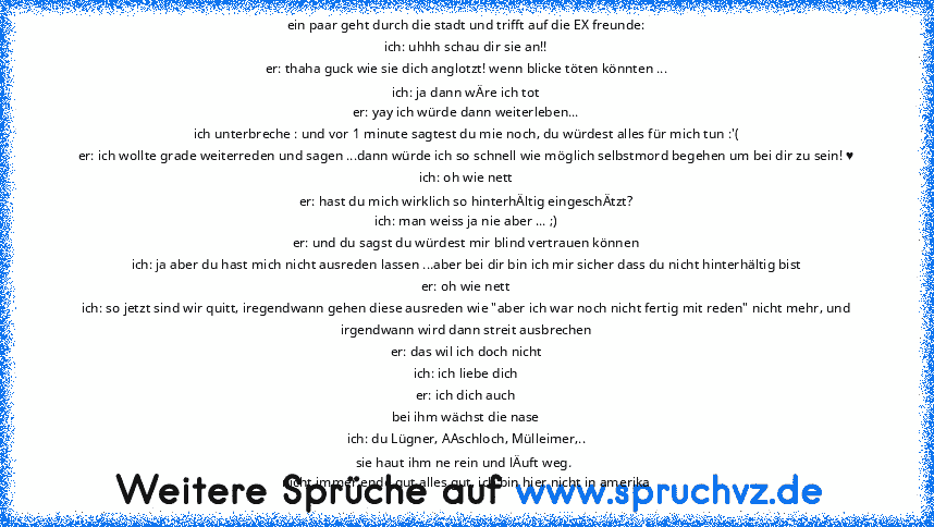 ein paar geht durch die stadt und trifft auf die EX freunde:
ich: uhhh schau dir sie an!!
er: thaha guck wie sie dich anglotzt! wenn blicke töten könnten ...
ich: ja dann wÄre ich tot
er: yay ich würde dann weiterleben...
ich unterbreche : und vor 1 minute sagtest du mie noch, du würdest alles für mich tun :'(
er: ich wollte grade weiterreden und sagen ...dann würde ich so schnell wie möglich s...