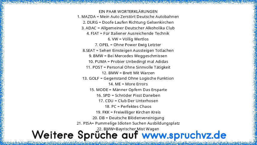 EIN PAAR WORTERKLÄRUNGEN
1. MAZDA = Mein Auto Zerstört Deutsche Autobahnen
2. DLRG = Doofe Laufen Richtung Gelsenkirchen
3. ADAC = Allgemeiner Deutscher Alkoholika Club
4. FIAT = Für Italiener Ausreichende Technik
6. VW = Völlig Wertlos
7. OPEL = Ohne Power Ewig Letzter
8.SEAT = Sehen Einsteigen Aussteigen Totlachen
9. BMW = Bei Mercedes Weggeschmissen
10. PUMA = Probier Unbedingt mal Adidas
11...