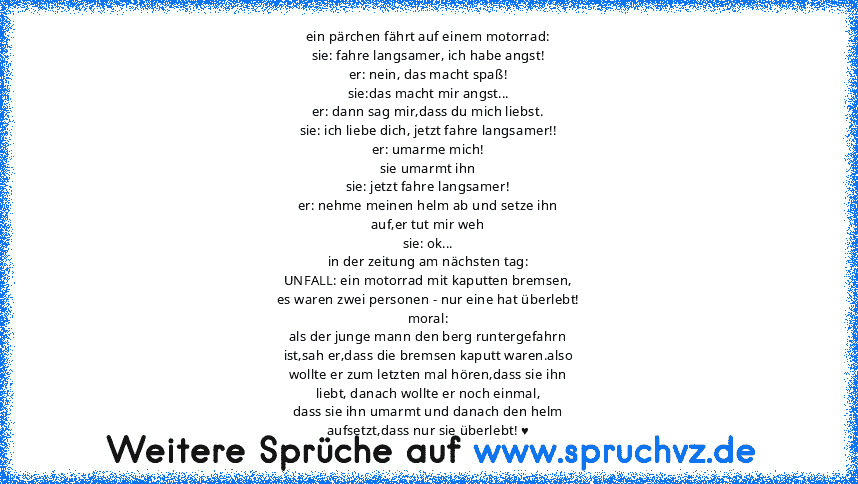 ein pärchen fährt auf einem motorrad:
sie: fahre langsamer, ich habe angst!
er: nein, das macht spaß!
sie:das macht mir angst...
er: dann sag mir,dass du mich liebst.
sie: ich liebe dich, jetzt fahre langsamer!!
er: umarme mich!
sie umarmt ihn
sie: jetzt fahre langsamer!
er: nehme meinen helm ab und setze ihn
auf,er tut mir weh
sie: ok...
in der zeitung am nächsten tag:
UNFALL: ein motorrad mit...