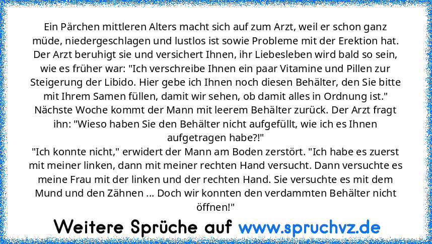 Ein Pärchen mittleren Alters macht sich auf zum Arzt, weil er schon ganz müde, niedergeschlagen und lustlos ist sowie Probleme mit der Erektion hat. Der Arzt beruhigt sie und versichert Ihnen, ihr Liebesleben wird bald so sein, wie es früher war: "Ich verschreibe Ihnen ein paar Vitamine und Pillen zur Steigerung der Libido. Hier gebe ich Ihnen noch diesen Behälter, den Sie bitte mit Ihrem Samen...