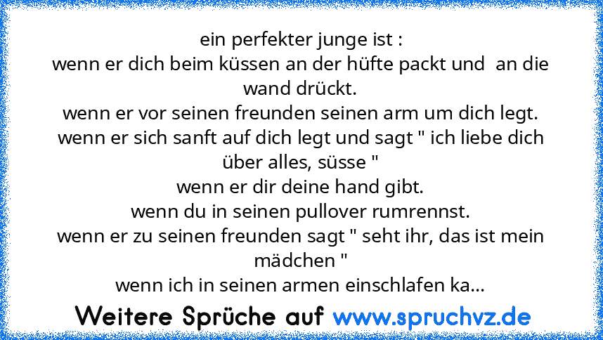 ein perfekter junge ist :
wenn er dich beim küssen an der hüfte packt und  an die wand drückt.
wenn er vor seinen freunden seinen arm um dich legt.
wenn er sich sanft auf dich legt und sagt " ich liebe dich über alles, süsse "
wenn er dir deine hand gibt.
wenn du in seinen pullover rumrennst.
wenn er zu seinen freunden sagt " seht ihr, das ist mein mädchen "
wenn ich in seinen armen einschlafen...