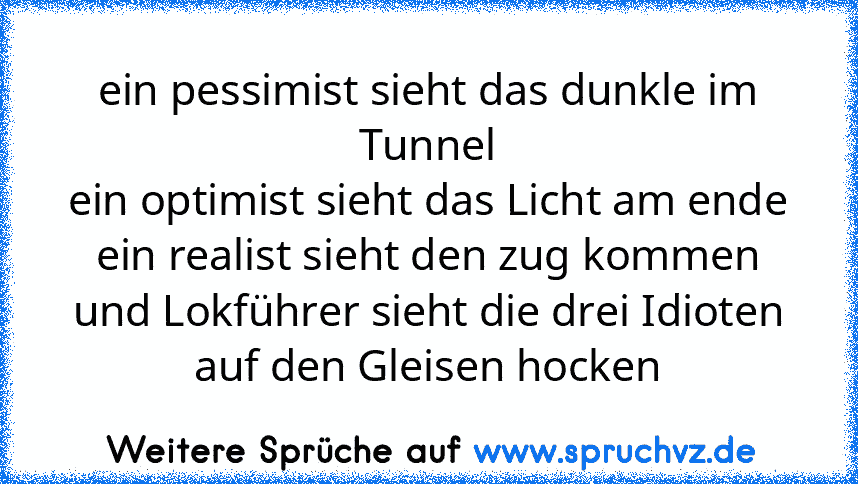 ein pessimist sieht das dunkle im Tunnel
ein optimist sieht das Licht am ende
ein realist sieht den zug kommen
und Lokführer sieht die drei Idioten auf den Gleisen hocken