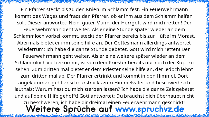 Ein Pfarrer steckt bis zu den Knien im Schlamm fest. Ein Feuerwehrmann kommt des Weges und fragt den Pfarrer, ob er ihm aus dem Schlamm helfen  soll. Dieser antwortet: Nein, guter Mann, der Herrgott wird mich retten! Der Feuerwehrmann geht weiter. Als er eine Stunde später wieder an dem Schlammloch vorbei kommt, steckt der Pfarrer bereits bis zur Hüfte im Morast. Abermals bietet er ihm seine hi...