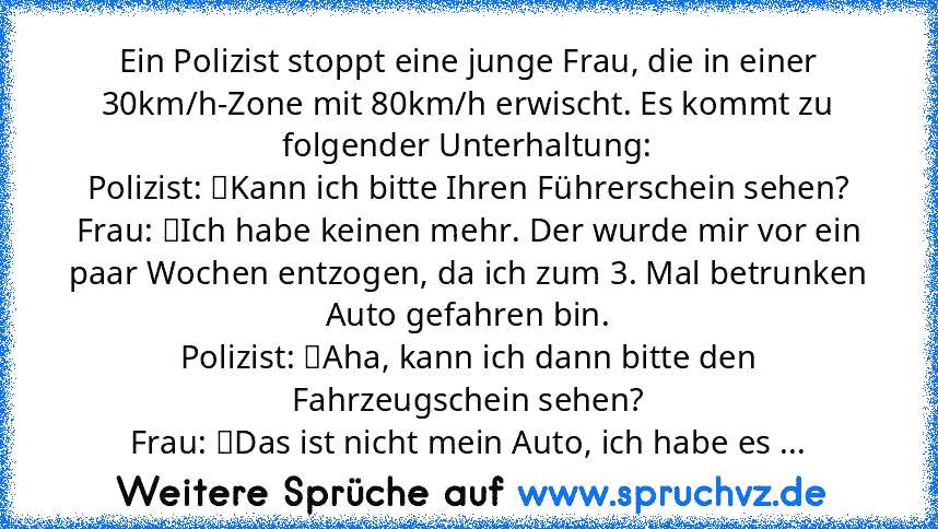 Ein Polizist stoppt eine junge Frau, die in einer 30km/h-Zone mit 80km/h erwischt. Es kommt zu folgender Unterhaltung:
Polizist: 	Kann ich bitte Ihren Führerschein sehen?
Frau: 	Ich habe keinen mehr. Der wurde mir vor ein paar Wochen entzogen, da ich zum 3. Mal betrunken Auto gefahren bin.
Polizist: 	Aha, kann ich dann bitte den Fahrzeugschein sehen?
Frau: 	Das ist nicht mein Auto, ich habe es ges...