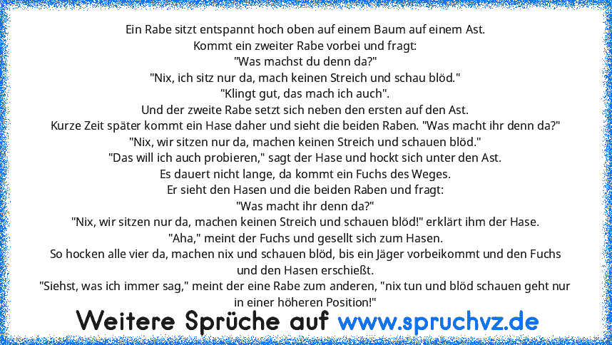 Ein Rabe sitzt entspannt hoch oben auf einem Baum auf einem Ast.
Kommt ein zweiter Rabe vorbei und fragt:
"Was machst du denn da?"
"Nix, ich sitz nur da, mach keinen Streich und schau blöd."
"Klingt gut, das mach ich auch".
Und der zweite Rabe setzt sich neben den ersten auf den Ast.
Kurze Zeit später kommt ein Hase daher und sieht die beiden Raben. "Was macht ihr denn da?"
"Nix, wir sitzen nur...