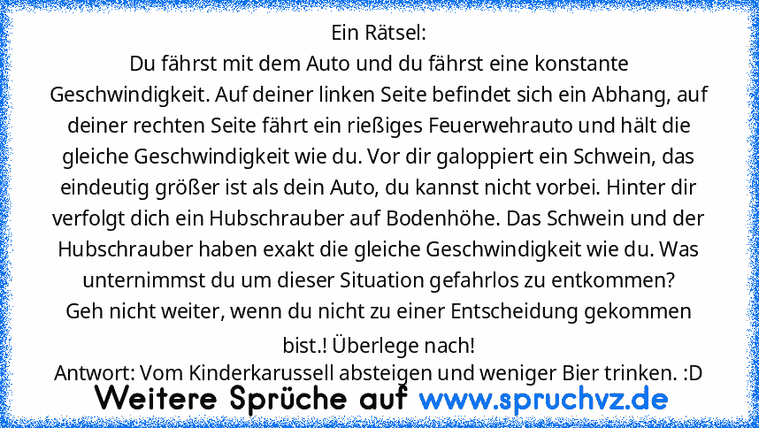 Ein Rätsel:
Du fährst mit dem Auto und du fährst eine konstante Geschwindigkeit. Auf deiner linken Seite befindet sich ein Abhang, auf deiner rechten Seite fährt ein rießiges Feuerwehrauto und hält die gleiche Geschwindigkeit wie du. Vor dir galoppiert ein Schwein, das eindeutig größer ist als dein Auto, du kannst nicht vorbei. Hinter dir verfolgt dich ein Hubschrauber auf Bodenhöhe. Das Schwei...