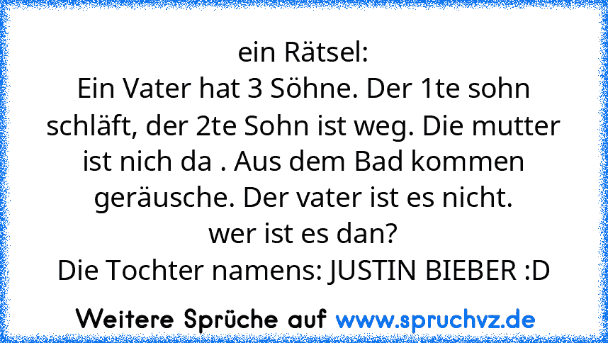 ein Rätsel:
Ein Vater hat 3 Söhne. Der 1te sohn schläft, der 2te Sohn ist weg. Die mutter ist nich da . Aus dem Bad kommen geräusche. Der vater ist es nicht.
wer ist es dan?
Die Tochter namens: JUSTIN BIEBER :D