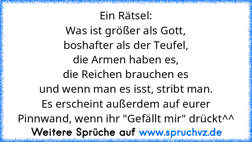 Ein Rätsel:
Was ist größer als Gott,
boshafter als der Teufel,
die Armen haben es,
die Reichen brauchen es
und wenn man es isst, stribt man.
Es erscheint außerdem auf eurer Pinnwand, wenn ihr "Gefällt mir" drückt^^