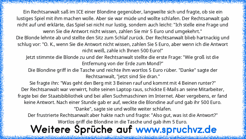 Ein Rechtsanwalt saß im ICE einer Blondine gegenüber, langweilte sich und fragte, ob sie ein lustiges Spiel mit ihm machen wolle. Aber sie war müde und wollte schlafen. Der Rechtsanwalt gab nicht auf und erklärte, das Spiel sei nicht nur lustig, sondern auch leicht: "Ich stelle eine Frage und wenn Sie die Antwort nicht wissen, zahlen Sie mir 5 Euro und umgekehrt."
Die Blonde lehnte ab und stell...