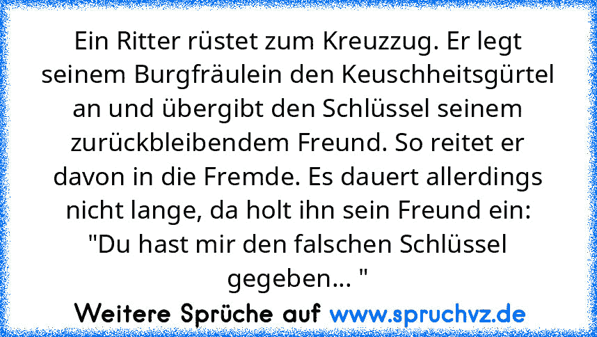 Ein Ritter rüstet zum Kreuzzug. Er legt seinem Burgfräulein den Keuschheitsgürtel an und übergibt den Schlüssel seinem zurückbleibendem Freund. So reitet er davon in die Fremde. Es dauert allerdings nicht lange, da holt ihn sein Freund ein:
"Du hast mir den falschen Schlüssel gegeben... "