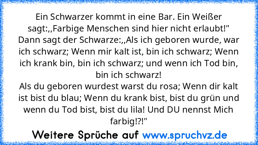 Ein Schwarzer kommt in eine Bar. Ein Weißer sagt:,,Farbige Menschen sind hier nicht erlaubt!"
Dann sagt der Schwarze:,,Als ich geboren wurde, war ich schwarz; Wenn mir kalt ist, bin ich schwarz; Wenn ich krank bin, bin ich schwarz; und wenn ich Tod bin, bin ich schwarz!
Als du geboren wurdest warst du rosa; Wenn dir kalt ist bist du blau; Wenn du krank bist, bist du grün und wenn du Tod bist, b...