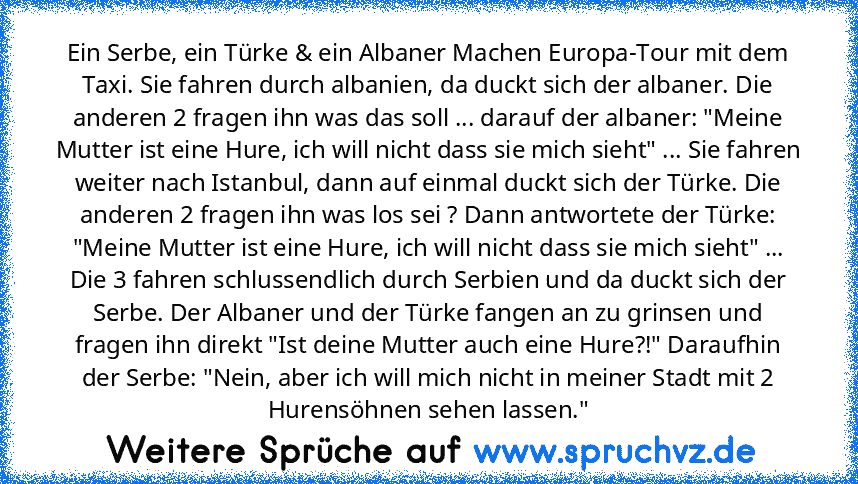 Ein Serbe, ein Türke & ein Albaner Machen Europa-Tour mit dem Taxi. Sie fahren durch albanien, da duckt sich der albaner. Die anderen 2 fragen ihn was das soll ... darauf der albaner: "Meine Mutter ist eine Hure, ich will nicht dass sie mich sieht" ... Sie fahren weiter nach Istanbul, dann auf einmal duckt sich der Türke. Die anderen 2 fragen ihn was los sei ? Dann antwortete der Türke: "Meine ...