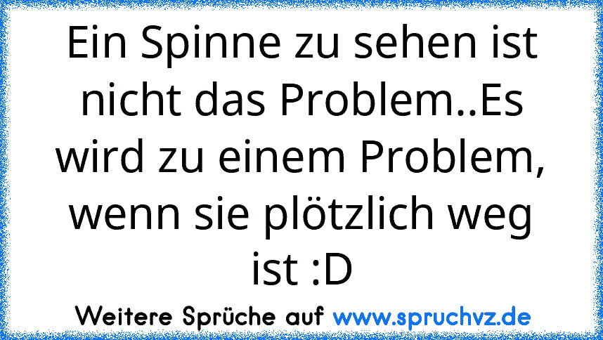 Ein Spinne zu sehen ist nicht das Problem..Es wird zu einem Problem, wenn sie plötzlich weg ist :D