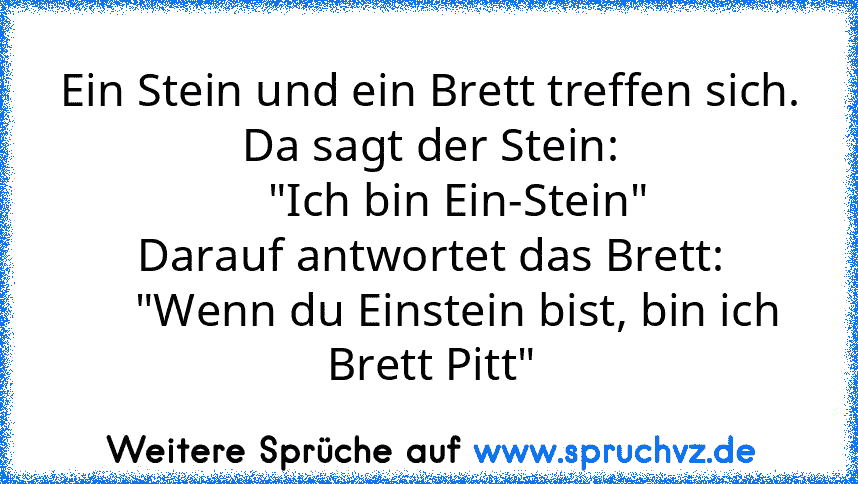 Ein Stein und ein Brett treffen sich.
Da sagt der Stein:
     "Ich bin Ein-Stein"
Darauf antwortet das Brett:
     "Wenn du Einstein bist, bin ich Brett Pitt"