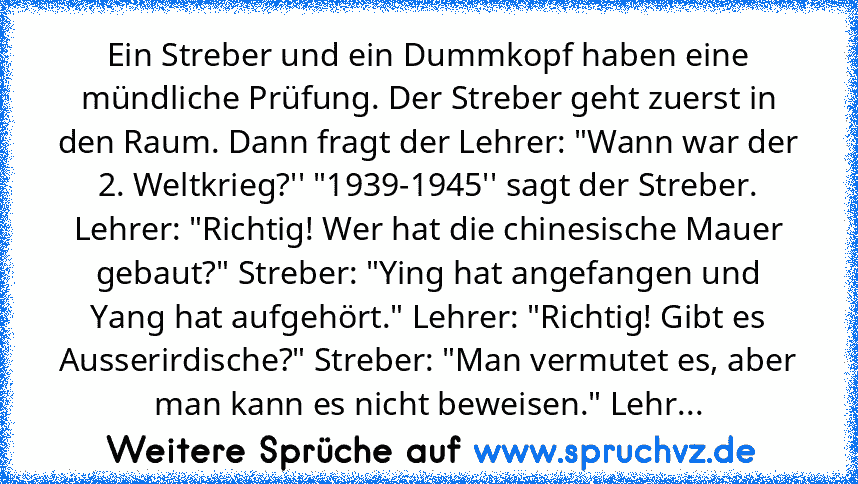 Ein Streber und ein Dummkopf haben eine mündliche Prüfung. Der Streber geht zuerst in den Raum. Dann fragt der Lehrer: "Wann war der 2. Weltkrieg?'' "1939-1945'' sagt der Streber. Lehrer: "Richtig! Wer hat die chinesische Mauer gebaut?" Streber: "Ying hat angefangen und Yang hat aufgehört." Lehrer: "Richtig! Gibt es Ausserirdische?" Streber: "Man vermutet es, aber man kann es nicht beweisen." L...