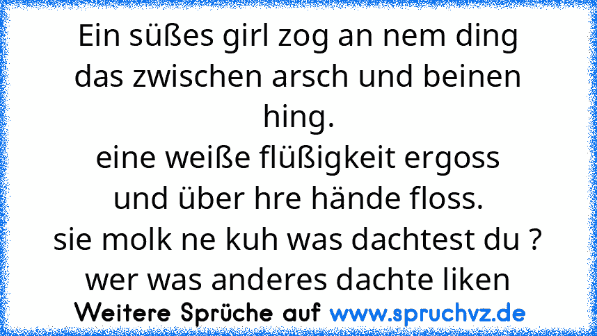 Ein süßes girl zog an nem ding
das zwischen arsch und beinen hing.
eine weiße flüßigkeit ergoss
und über hre hände floss.
sie molk ne kuh was dachtest du ?
wer was anderes dachte liken