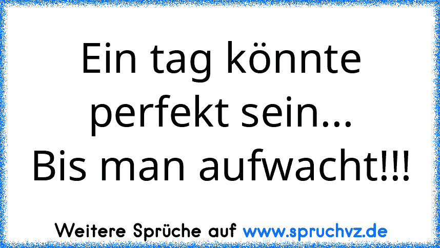 Ein tag könnte perfekt sein...
Bis man aufwacht!!!