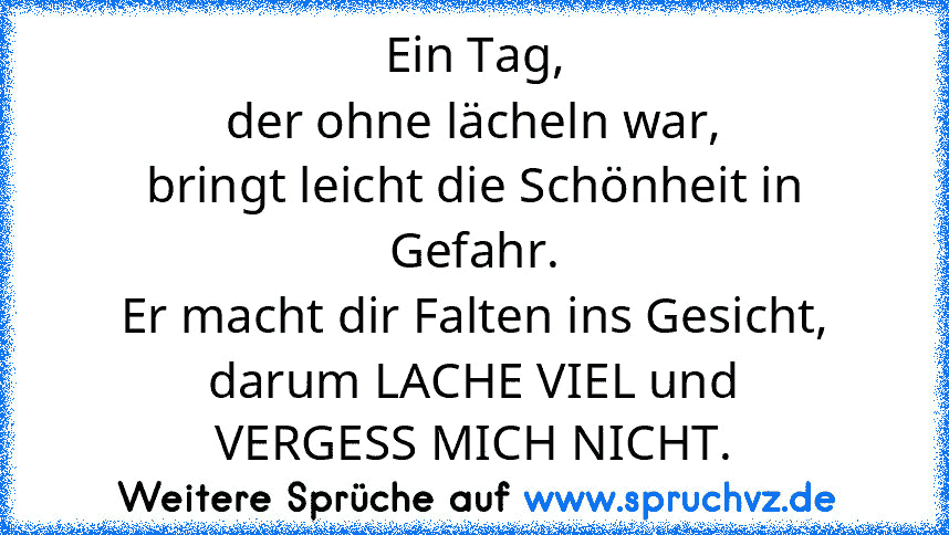 Ein Tag,
der ohne lächeln war,
bringt leicht die Schönheit in Gefahr.
Er macht dir Falten ins Gesicht,
darum LACHE VIEL und
VERGESS MICH NICHT.