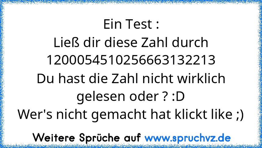 Ein Test :
Ließ dir diese Zahl durch 1200054510256663132213
Du hast die Zahl nicht wirklich gelesen oder ? :D
Wer's nicht gemacht hat klickt like ;)