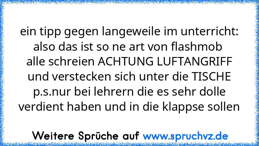 ein tipp gegen langeweile im unterricht:
also das ist so ne art von flashmob 
alle schreien ACHTUNG LUFTANGRIFF und verstecken sich unter die TISCHE
p.s.nur bei lehrern die es sehr dolle verdient haben und in die klappse sollen