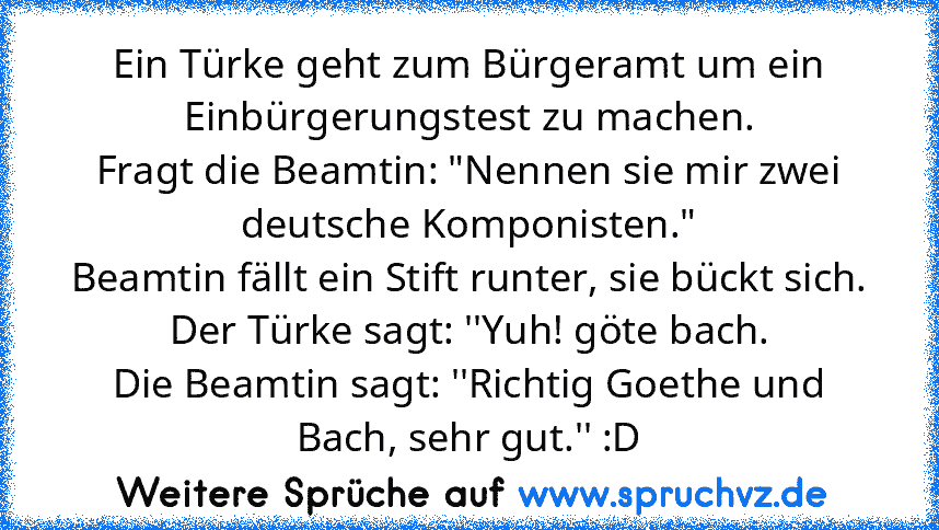 Ein Türke geht zum Bürgeramt um ein Einbürgerungstest zu machen.
Fragt die Beamtin: "Nennen sie mir zwei deutsche Komponisten."
Beamtin fällt ein Stift runter, sie bückt sich.
Der Türke sagt: ''Yuh! göte bach.
Die Beamtin sagt: ''Richtig Goethe und Bach, sehr gut.'' :D