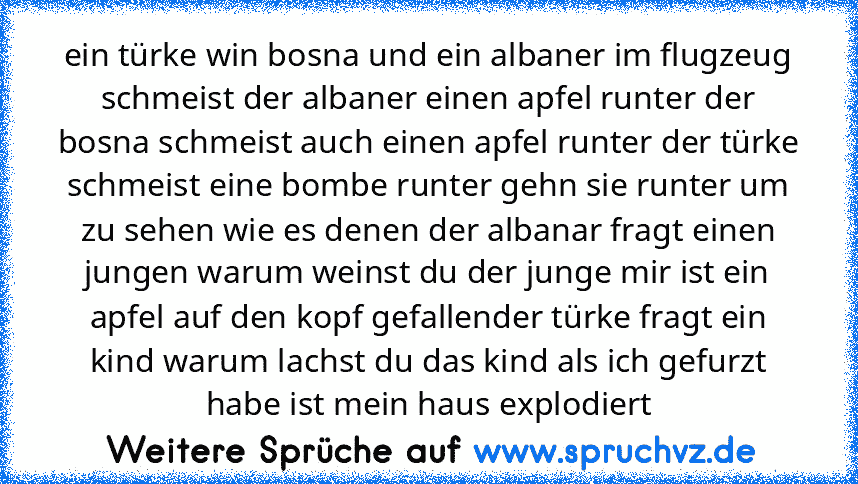 ein türke win bosna und ein albaner im flugzeug schmeist der albaner einen apfel runter der bosna schmeist auch einen apfel runter der türke schmeist eine bombe runter gehn sie runter um zu sehen wie es denen der albanar fragt einen jungen warum weinst du der junge mir ist ein apfel auf den kopf gefallender türke fragt ein kind warum lachst du das kind als ich gefurzt habe ist mein haus explodi...