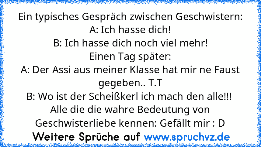 Ein typisches Gespräch zwischen Geschwistern:
A: Ich hasse dich!
B: Ich hasse dich noch viel mehr!
Einen Tag später:
A: Der Assi aus meiner Klasse hat mir ne Faust gegeben.. T.T
B: Wo ist der Scheißkerl ich mach den alle!!! 
Alle die die wahre Bedeutung von Geschwisterliebe kennen: Gefällt mir : D