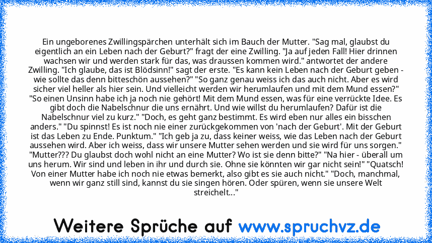 Ein ungeborenes Zwillingspärchen unterhält sich im Bauch der Mutter. "Sag mal, glaubst du eigentlich an ein Leben nach der Geburt?" fragt der eine Zwilling. "Ja auf jeden Fall! Hier drinnen wachsen wir und werden stark für das, was draussen kommen wird." antwortet der andere Zwilling. "Ich glaube, das ist Blödsinn!" sagt der erste. "Es kann kein Leben nach der Geburt geben - wie sollte das denn...