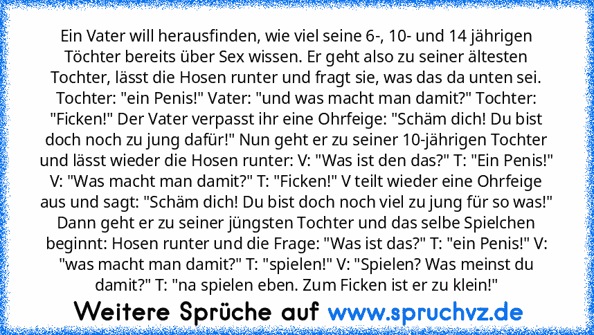 Ein Vater will herausfinden, wie viel seine 6-, 10- und 14 jährigen Töchter bereits über Sex wissen. Er geht also zu seiner ältesten Tochter, lässt die Hosen runter und fragt sie, was das da unten sei. Tochter: "ein Penis!" Vater: "und was macht man damit?" Tochter: "Ficken!" Der Vater verpasst ihr eine Ohrfeige: "Schäm dich! Du bist doch noch zu jung dafür!" Nun geht er zu seiner 10-jährigen Toch...