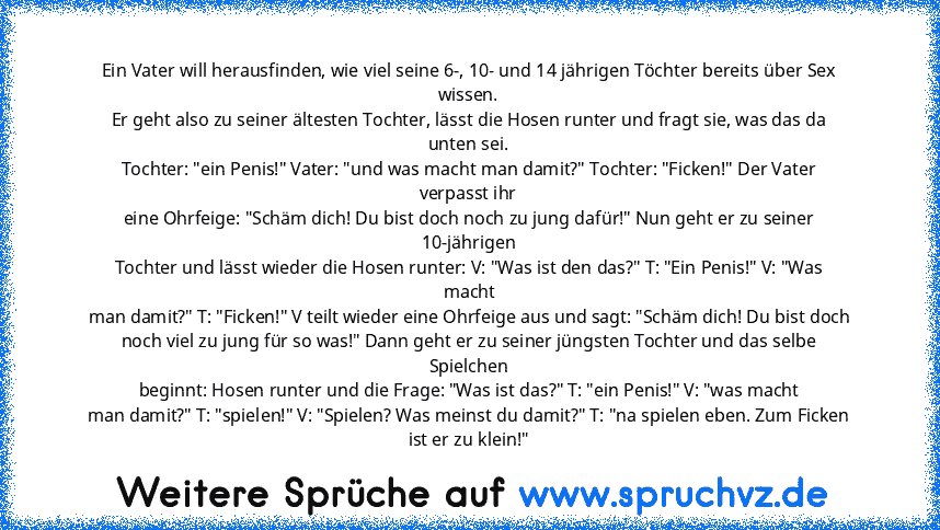 Ein Vater will herausfinden, wie viel seine 6-, 10- und 14 jährigen Töchter bereits über Sex wissen.
Er geht also zu seiner ältesten Tochter, lässt die Hosen runter und fragt sie, was das da unten sei.
Tochter: "ein Penis!" Vater: "und was macht man damit?" Tochter: "Ficken!" Der Vater verpasst ihr
eine Ohrfeige: "Schäm dich! Du bist doch noch zu jung dafür!" Nun geht er zu seiner 10-jährigen
T...