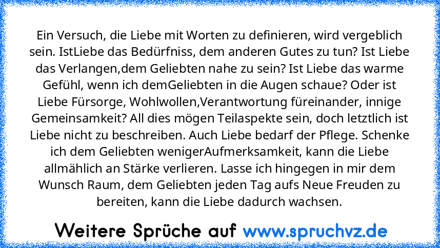 Ein Versuch, die Liebe mit Worten zu definieren, wird vergeblich sein. IstLiebe das Bedürfniss, dem anderen Gutes zu tun? Ist Liebe das Verlangen,dem Geliebten nahe zu sein? Ist Liebe das warme Gefühl, wenn ich demGeliebten in die Augen schaue? Oder ist Liebe Fürsorge, Wohlwollen,Verantwortung füreinander, innige Gemeinsamkeit? All dies mögen Teilaspekte sein, doch letztlich ist Liebe nicht zu ...