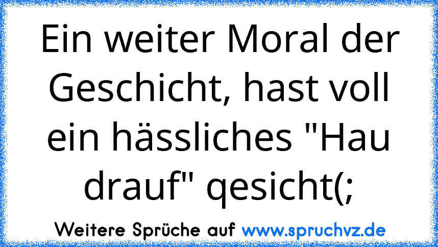 Ein weiter Moral der Geschicht, hast voll ein hässliches "Hau drauf" qesicht(;