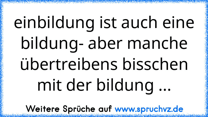 einbildung ist auch eine bildung- aber manche übertreibens bisschen mit der bildung ...