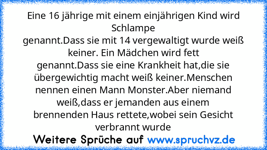 Eine 16 jährige mit einem einjährigen Kind wird Schlampe
genannt.Dass sie mit 14 vergewaltigt wurde weiß keiner. Ein Mädchen wird fett
genannt.Dass sie eine Krankheit hat,die sie übergewichtig macht weiß keiner.Menschen nennen einen Mann Monster.Aber niemand weiß,dass er jemanden aus einem
brennenden Haus rettete,wobei sein Gesicht verbrannt wurde