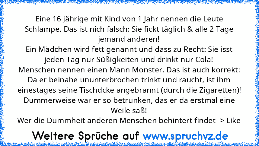 Eine 16 jährige mit Kind von 1 Jahr nennen die Leute Schlampe. Das ist nich falsch: Sie fickt täglich & alle 2 Tage jemand anderen!
Ein Mädchen wird fett genannt und dass zu Recht: Sie isst jeden Tag nur Süßigkeiten und drinkt nur Cola!
Menschen nennen einen Mann Monster. Das ist auch korrekt: Da er beinahe ununterbrochen trinkt und raucht, ist ihm einestages seine Tischdcke angebrannt (durch d...