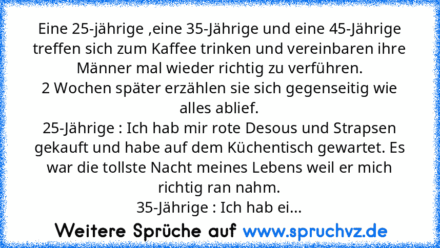 Eine 25-jährige ,eine 35-Jährige und eine 45-Jährige treffen sich zum Kaffee trinken und vereinbaren ihre Männer mal wieder richtig zu verführen.
2 Wochen später erzählen sie sich gegenseitig wie alles ablief.
25-Jährige : Ich hab mir rote Desous und Strapsen gekauft und habe auf dem Küchentisch gewartet. Es war die tollste Nacht meines Lebens weil er mich richtig ran nahm.
35-Jährige : Ich hab...