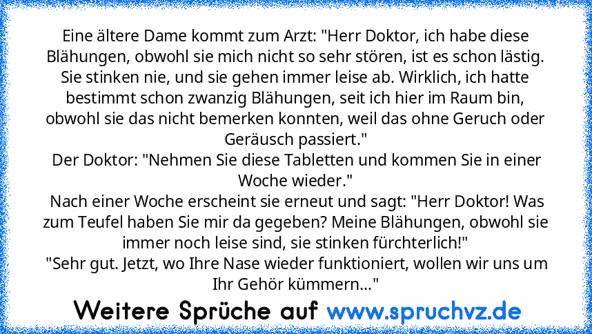 Eine ältere Dame kommt zum Arzt: "Herr Doktor, ich habe diese Blähungen, obwohl sie mich nicht so sehr stören, ist es schon lästig. Sie stinken nie, und sie gehen immer leise ab. Wirklich, ich hatte bestimmt schon zwanzig Blähungen, seit ich hier im Raum bin, obwohl sie das nicht bemerken konnten, weil das ohne Geruch oder Geräusch passiert."
 Der Doktor: "Nehmen Sie diese Tabletten und kommen Sie...