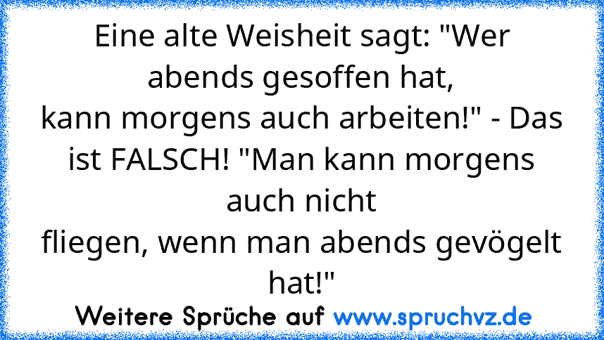 Eine alte Weisheit sagt: "Wer abends gesoffen hat,
kann morgens auch arbeiten!" - Das ist FALSCH! "Man kann morgens auch nicht
fliegen, wenn man abends gevögelt hat!"