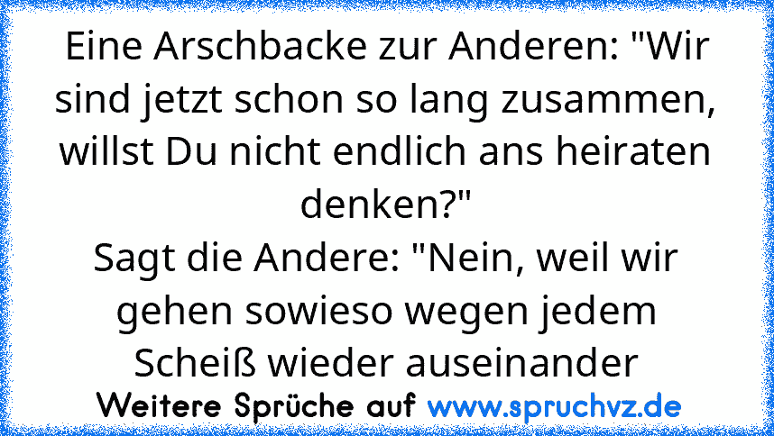 Eine Arschbacke zur Anderen: "Wir sind jetzt schon so lang zusammen, willst Du nicht endlich ans heiraten denken?"
Sagt die Andere: "Nein, weil wir gehen sowieso wegen jedem Scheiß wieder auseinander