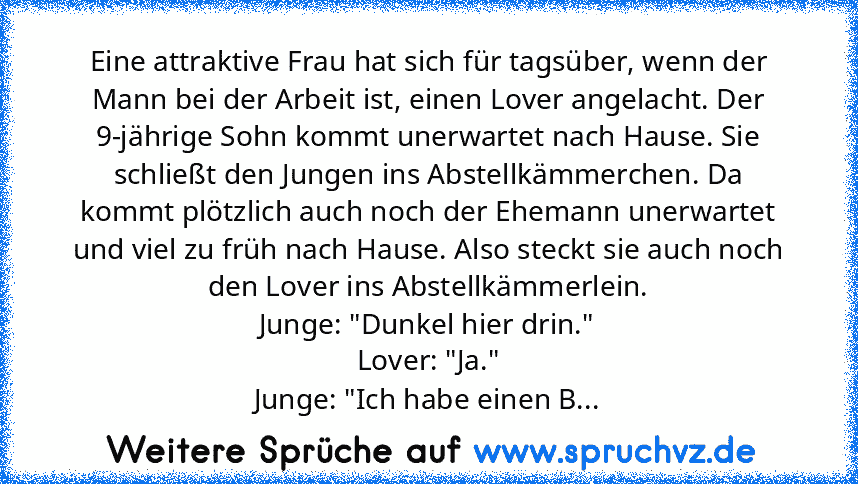 Eine attraktive Frau hat sich für tagsüber, wenn der Mann bei der Arbeit ist, einen Lover angelacht. Der 9-jährige Sohn kommt unerwartet nach Hause. Sie schließt den Jungen ins Abstellkämmerchen. Da kommt plötzlich auch noch der Ehemann unerwartet und viel zu früh nach Hause. Also steckt sie auch noch den Lover ins Abstellkämmerlein.
Junge: "Dunkel hier drin."
Lover: "Ja."
Junge: "Ich habe eine...