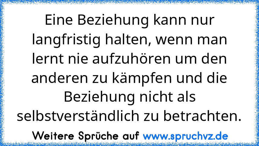 Eine Beziehung kann nur langfristig halten, wenn man lernt nie aufzuhören um den anderen zu kämpfen und die Beziehung nicht als selbstverständlich zu betrachten.