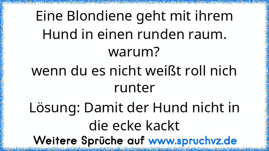 Eine Blondiene geht mit ihrem Hund in einen runden raum.
warum?
wenn du es nicht weißt roll nich runter
Lösung: Damit der Hund nicht in die ecke kackt